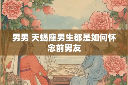 男男 天蝎座男生都是如何怀念前男友