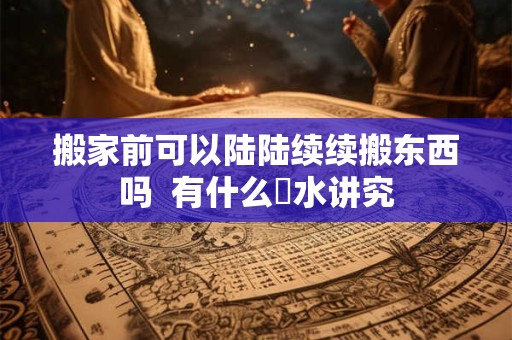 搬家前可以陆陆续续搬东西吗  有什么風水讲究