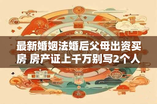 详细阅读:最新婚姻法婚后父母出资买房 房产证上千万别写2个人名字 最新婚姻法婚后父母出资买房 房产证上千万别写2个人名字