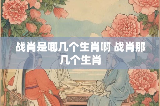 战肖是哪几个生肖啊 战肖那几个生肖