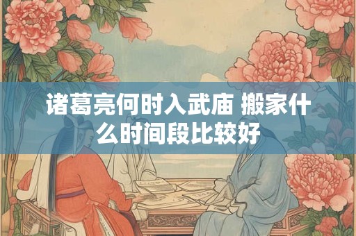 诸葛亮何时入武庙 搬家什么时间段比较好