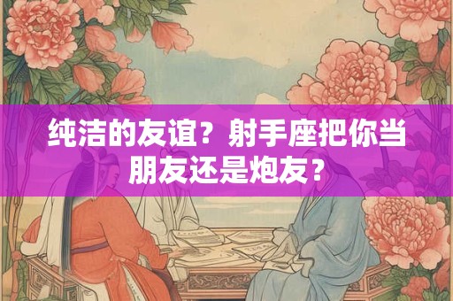 纯洁的友谊？射手座把你当朋友还是炮友？