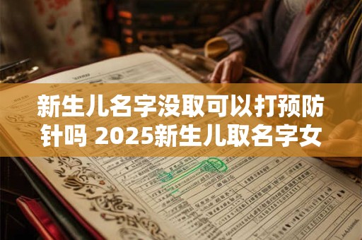 新生儿名字没取可以打预防针吗 2025新生儿取名字女孩