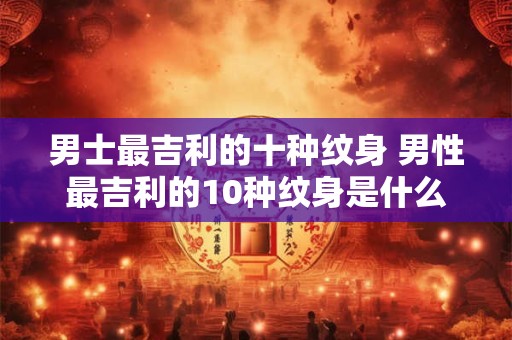 男士最吉利的十种纹身 男性最吉利的10种纹身是什么