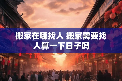 搬家在哪找人 搬家需要找人算一下日子吗
