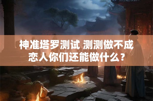 神准塔罗测试 测测做不成恋人你们还能做什么？