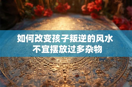 如何改变孩子叛逆的风水  不宜摆放过多杂物