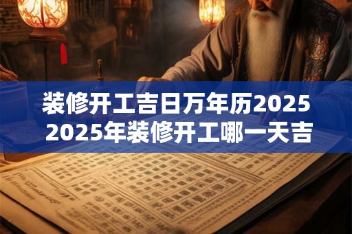 装修开工吉日万年历2025 2025年装修开工哪一天吉利