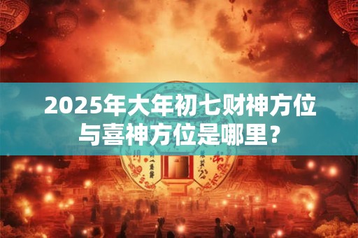 2025年大年初七财神方位与喜神方位是哪里？