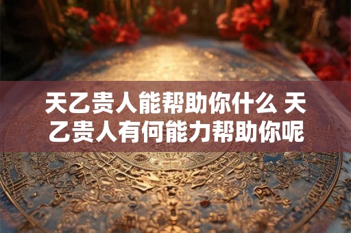 天乙贵人能帮助你什么 天乙贵人有何能力帮助你呢