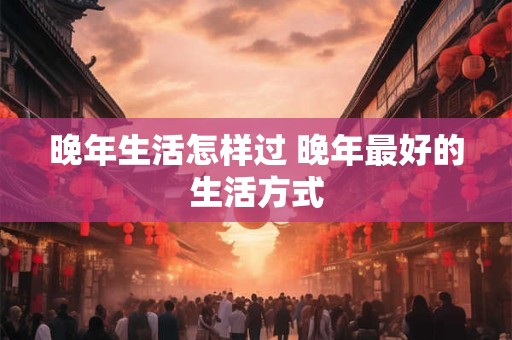 晚年生活怎样过 晚年最好的生活方式