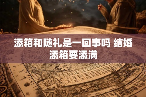 添箱和随礼是一回事吗 结婚添箱要添满