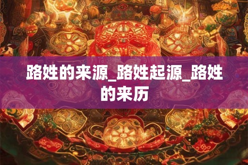 路姓的来源_路姓起源_路姓的来历