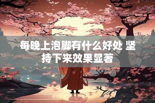 每晚上泡脚有什么好处 坚持下来效果显著