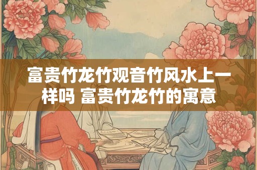富贵竹龙竹观音竹风水上一样吗 富贵竹龙竹的寓意