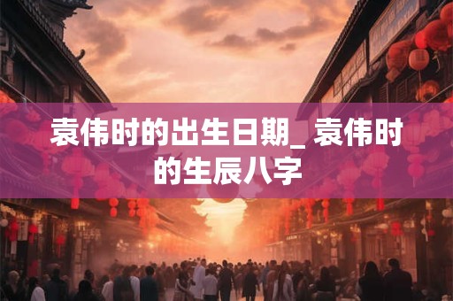 袁伟时的出生日期_ 袁伟时的生辰八字