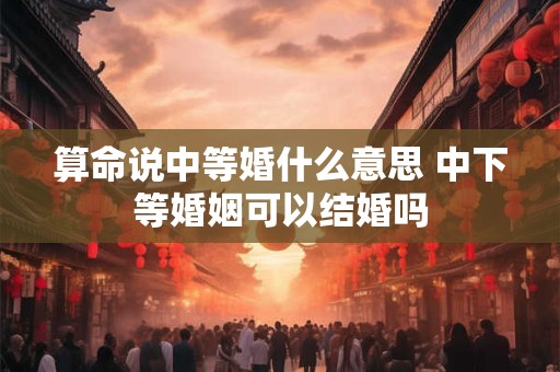 算命说中等婚什么意思 中下等婚姻可以结婚吗
