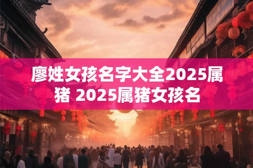 廖姓女孩名字大全2025属猪 2025属猪女孩名