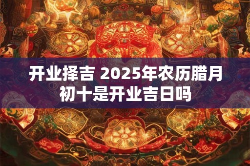 开业择吉 2025年农历腊月初十是开业吉日吗