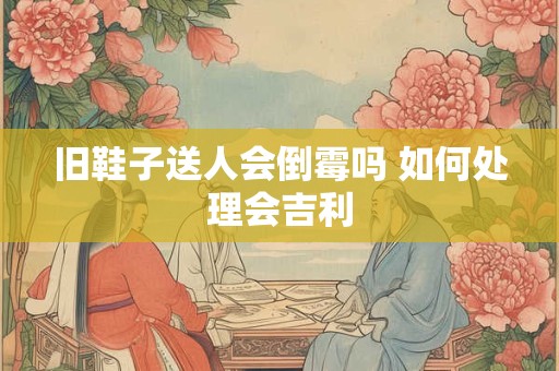 旧鞋子送人会倒霉吗 如何处理会吉利