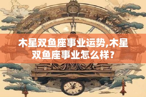 木星双鱼座事业运势,木星双鱼座事业怎么样？
