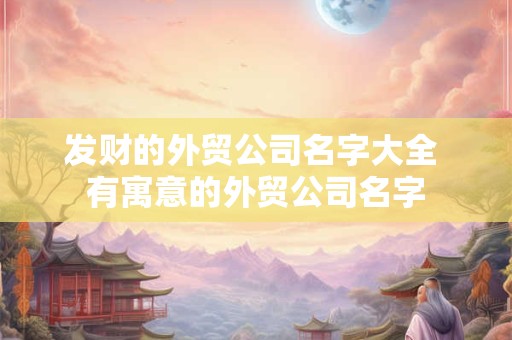 发财的外贸公司名字大全 有寓意的外贸公司名字