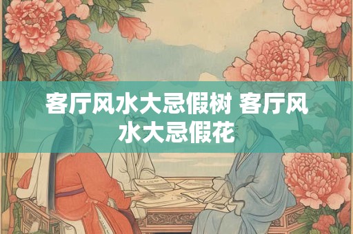客厅风水大忌假树 客厅风水大忌假花