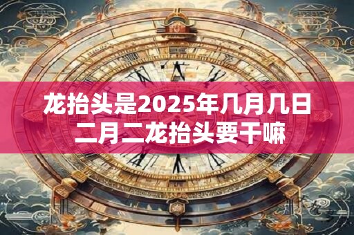 龙抬头是2025年几月几日 二月二龙抬头要干嘛