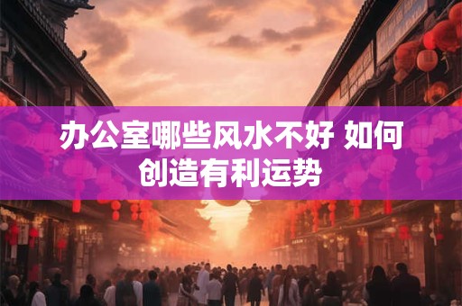 办公室哪些风水不好 如何创造有利运势