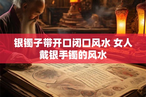 银镯子带开口闭口风水 女人戴银手镯的风水 银镯子带开口闭口风水 女人戴银手镯的风水