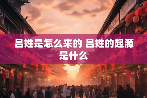 吕姓是怎么来的 吕姓的起源是什么