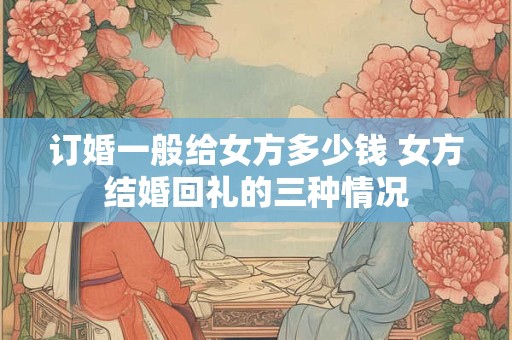 订婚一般给女方多少钱 女方结婚回礼的三种情况