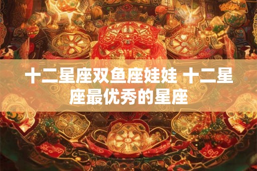 十二星座双鱼座娃娃 十二星座最优秀的星座