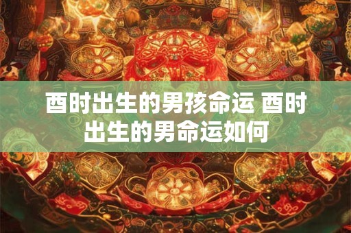 酉时出生的男孩命运 酉时出生的男命运如何