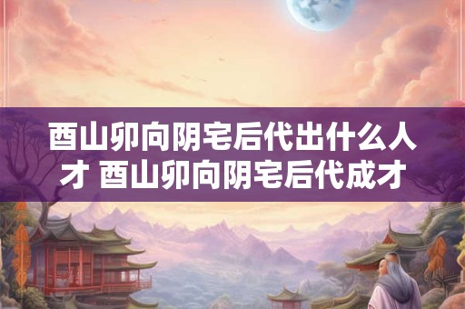 酉山卯向阴宅后代出什么人才 酉山卯向阴宅后代成才者为何