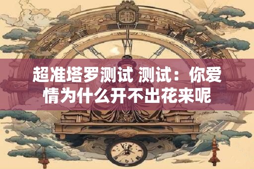 超准塔罗测试 测试：你爱情为什么开不出花来呢