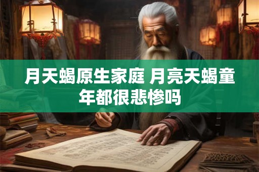 月天蝎原生家庭 月亮天蝎童年都很悲惨吗