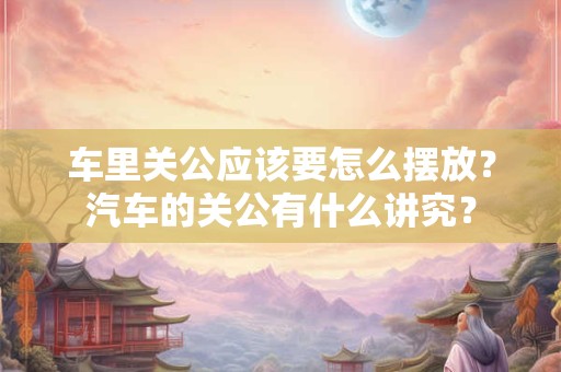 车里关公应该要怎么摆放？汽车的关公有什么讲究？