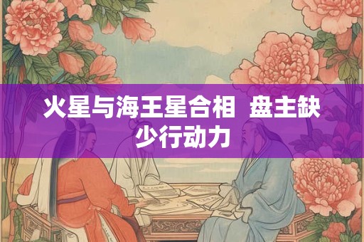 火星与海王星合相  盘主缺少行动力 火星与海王星合相  盘主缺少行动力