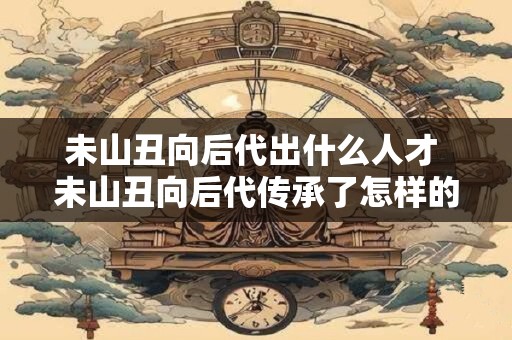 未山丑向后代出什么人才 未山丑向后代传承了怎样的人才
