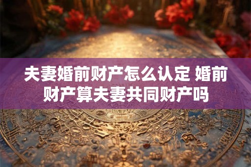 夫妻婚前财产怎么认定 婚前财产算夫妻共同财产吗