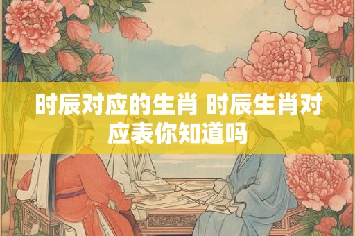 时辰对应的生肖 时辰生肖对应表你知道吗