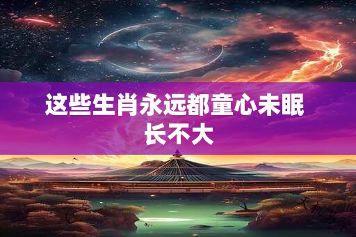 这些生肖永远都童心未眠 长不大
