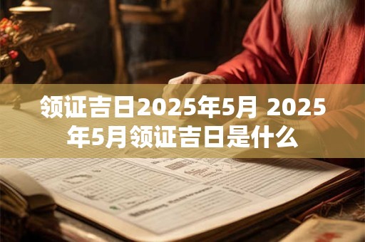 领证吉日2025年5月 2025年5月领证吉日是什么