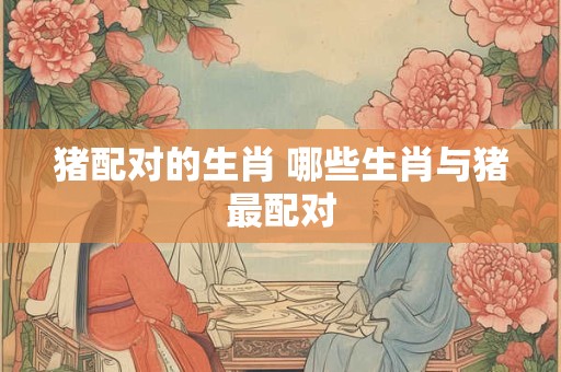 猪配对的生肖 哪些生肖与猪最配对