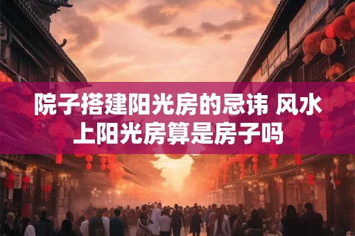 院子搭建阳光房的忌讳 风水上阳光房算是房子吗