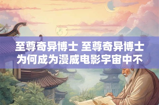 至尊奇异博士 至尊奇异博士为何成为漫威电影宇宙中不可或缺的存在