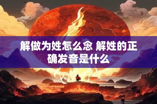 解做为姓怎么念 解姓的正确发音是什么