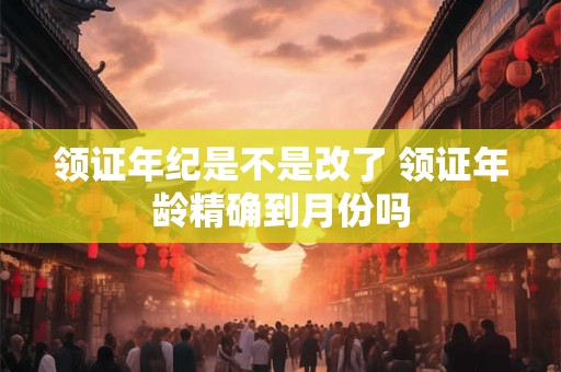 领证年纪是不是改了 领证年龄精确到月份吗