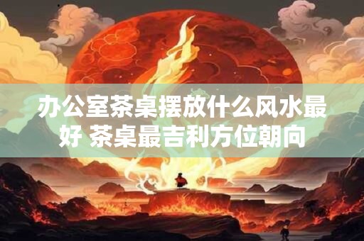 办公室茶桌摆放什么风水最好 茶桌最吉利方位朝向